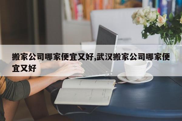 搬家公司哪家便宜又好,武汉搬家公司哪家便宜又好