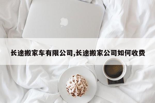 长途搬家车有限公司,长途搬家公司如何收费