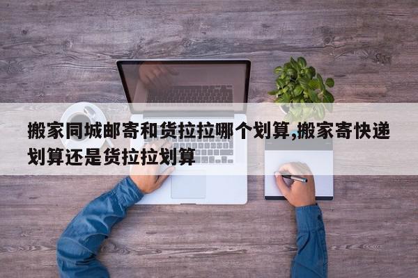 搬家同城邮寄和货拉拉哪个划算,搬家寄快递划算还是货拉拉划算