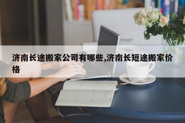 济南长途搬家公司有哪些,济南长短途搬家价格
