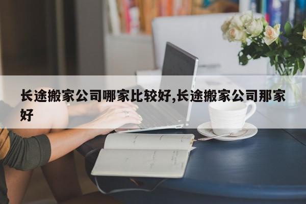 长途搬家公司哪家比较好,长途搬家公司那家好