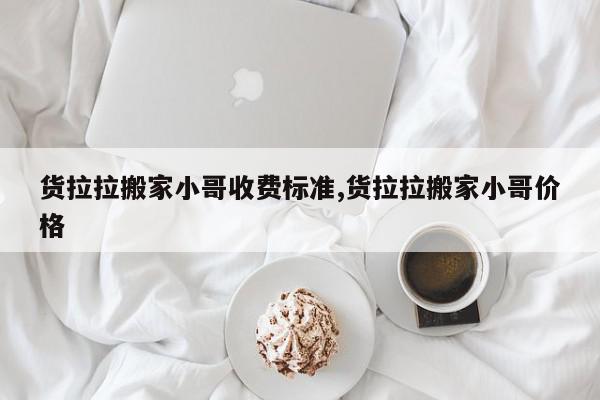货拉拉搬家小哥收费标准,货拉拉搬家小哥价格