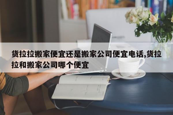 货拉拉搬家便宜还是搬家公司便宜电话,货拉拉和搬家公司哪个便宜