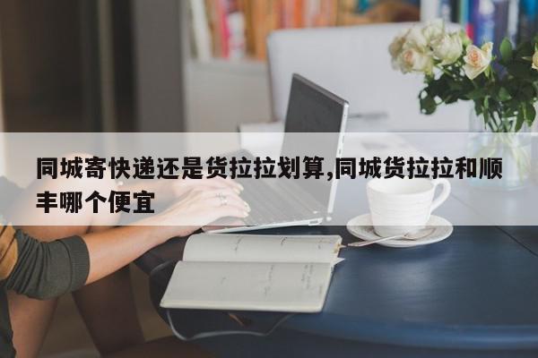 同城寄快递还是货拉拉划算,同城货拉拉和顺丰哪个便宜