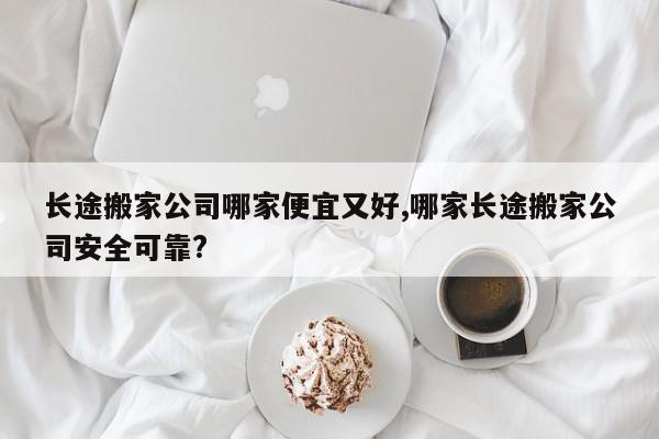 长途搬家公司哪家便宜又好,哪家长途搬家公司安全可靠?