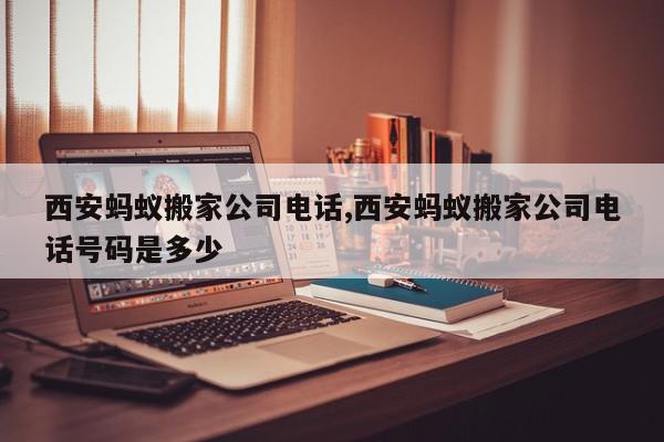 西安蚂蚁搬家公司电话,西安蚂蚁搬家公司电话号码是多少