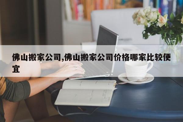佛山搬家公司,佛山搬家公司价格哪家比较便宜