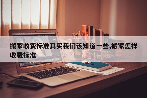 搬家收费标准其实我们该知道一些,搬家怎样收费标准