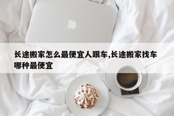 长途搬家怎么最便宜人跟车,长途搬家找车 哪种最便宜