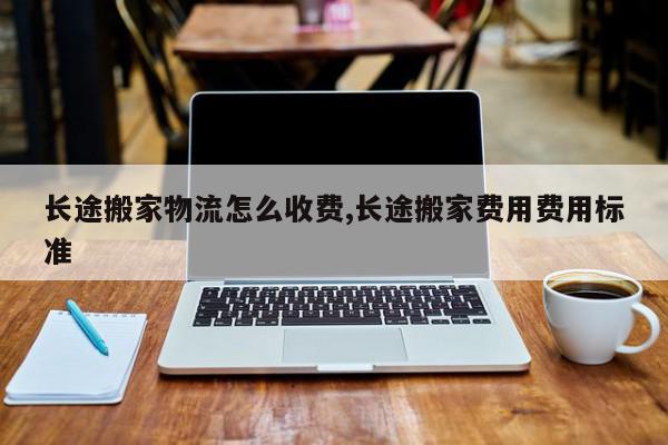 长途搬家物流怎么收费,长途搬家费用费用标准