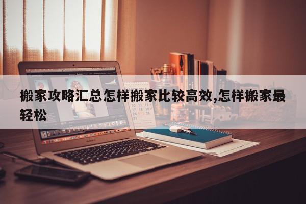 搬家攻略汇总怎样搬家比较高效,怎样搬家最轻松
