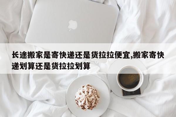 长途搬家是寄快递还是货拉拉便宜,搬家寄快递划算还是货拉拉划算
