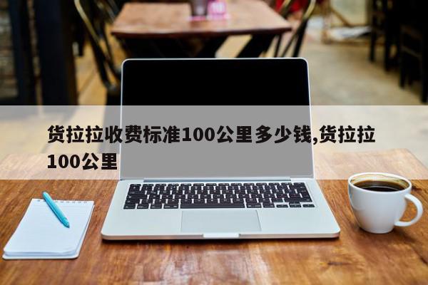 货拉拉收费标准100公里多少钱,货拉拉 100公里