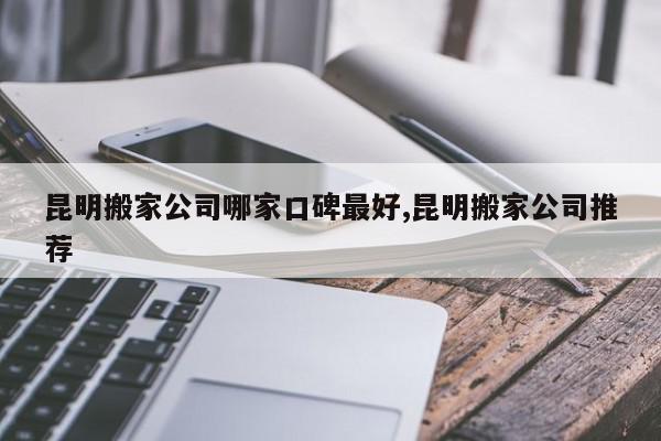 昆明搬家公司哪家口碑最好,昆明搬家公司推荐