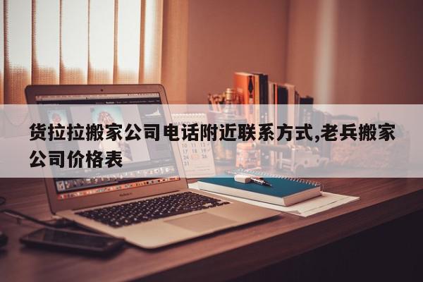 货拉拉搬家公司电话附近联系方式,老兵搬家公司价格表