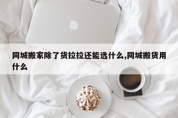 同城搬家除了货拉拉还能选什么,同城搬货用什么