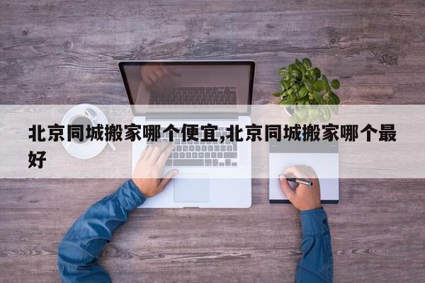 北京同城搬家哪个便宜,北京同城搬家哪个最好